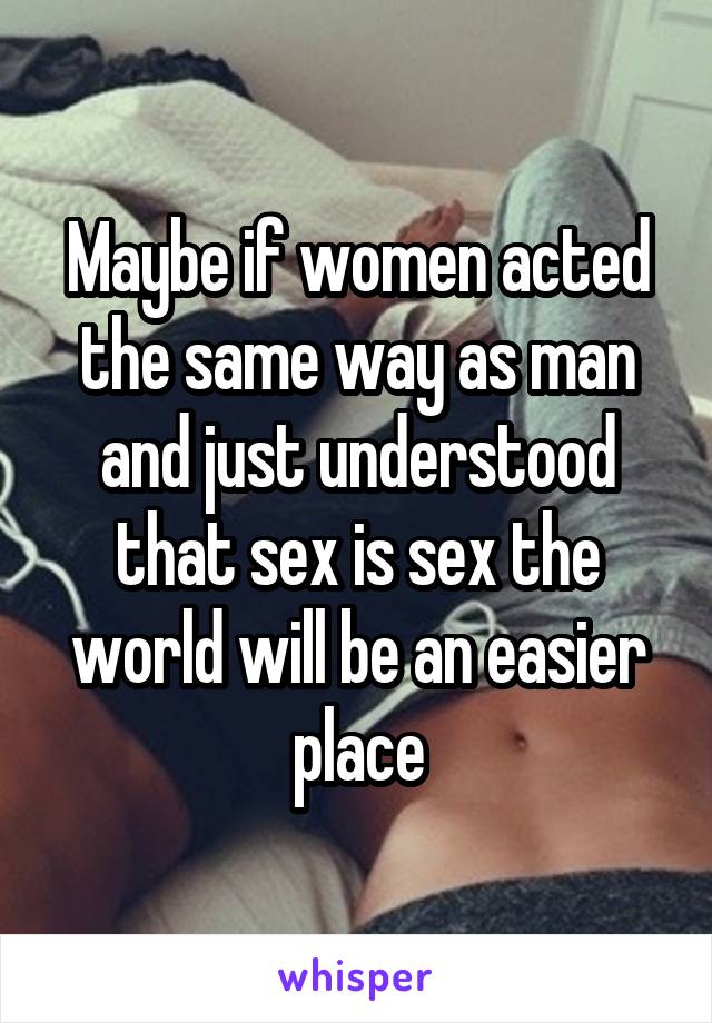 Maybe if women acted the same way as man and just understood that sex is sex the world will be an easier place