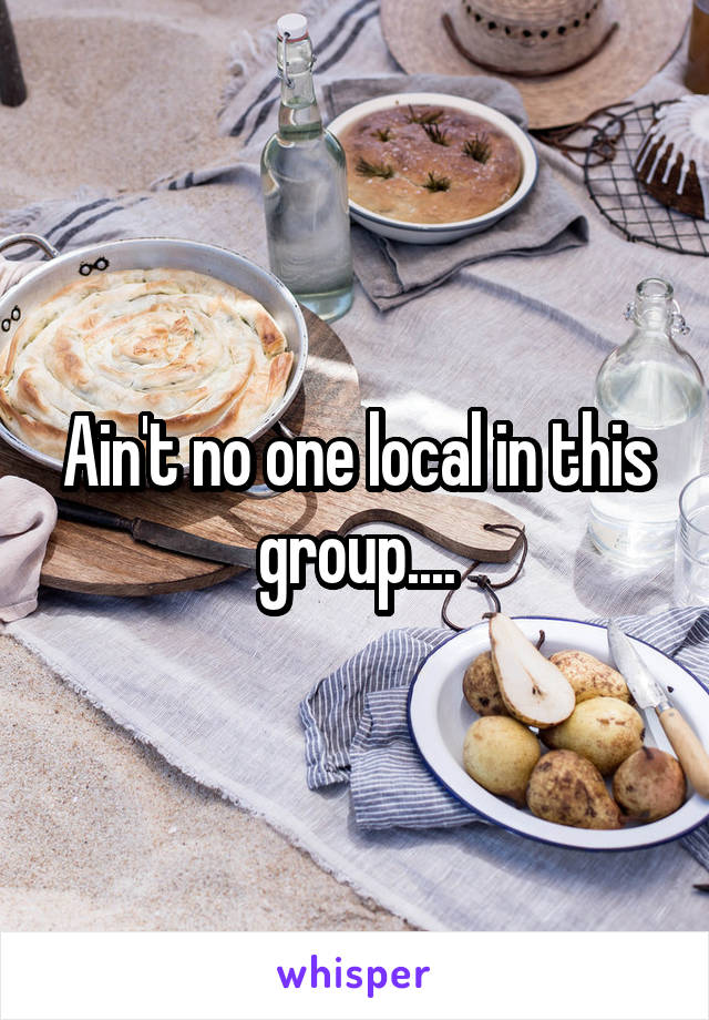 Ain't no one local in this group....