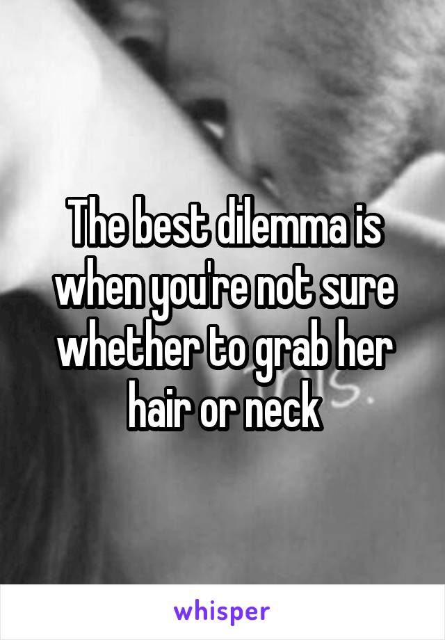 The best dilemma is when you're not sure whether to grab her hair or neck