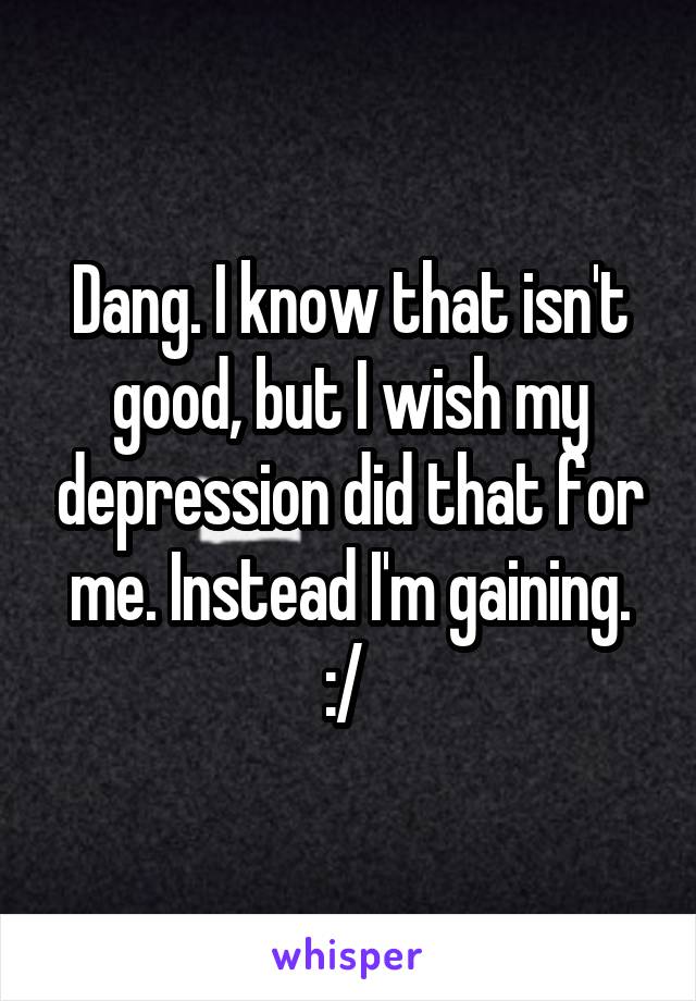 Dang. I know that isn't good, but I wish my depression did that for me. Instead I'm gaining. :/ 