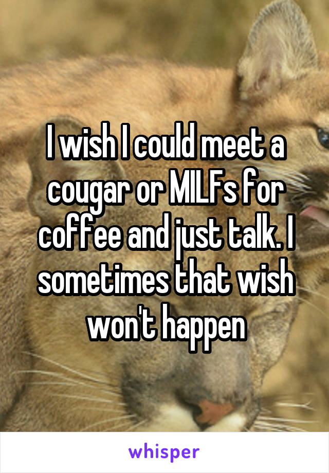 I wish I could meet a cougar or MILFs for coffee and just talk. I sometimes that wish won't happen