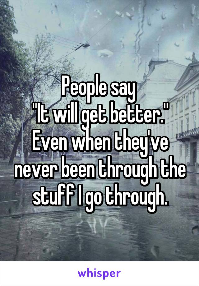 People say 
"It will get better."
Even when they've never been through the stuff I go through.