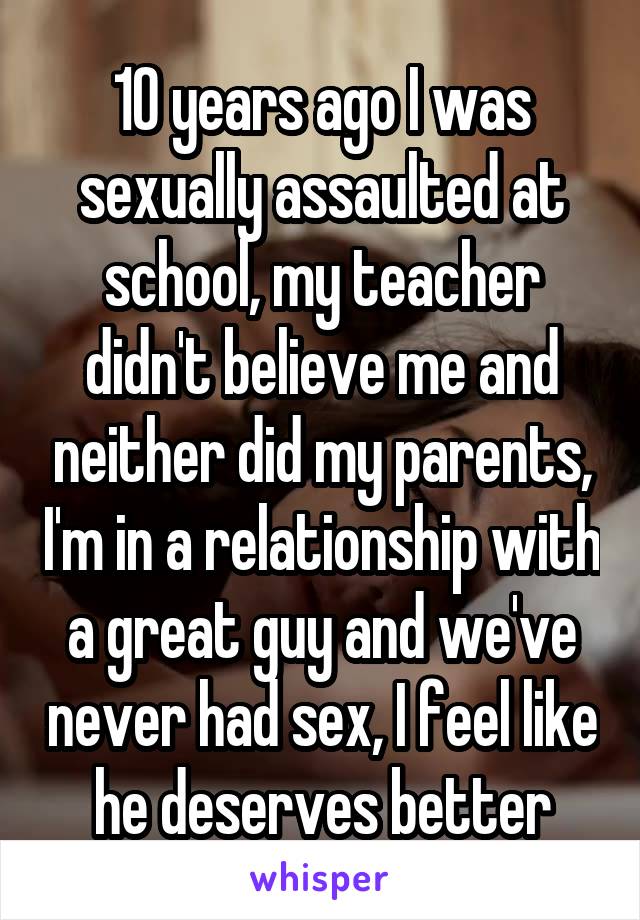 10 years ago I was sexually assaulted at school, my teacher didn't believe me and neither did my parents, I'm in a relationship with a great guy and we've never had sex, I feel like he deserves better