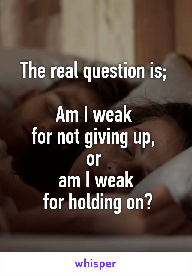 The real question is; 

Am I weak 
for not giving up, 
or 
am I weak
 for holding on?