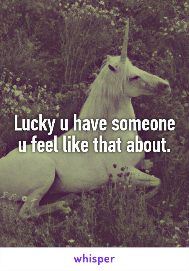 Lucky u have someone u feel like that about.
