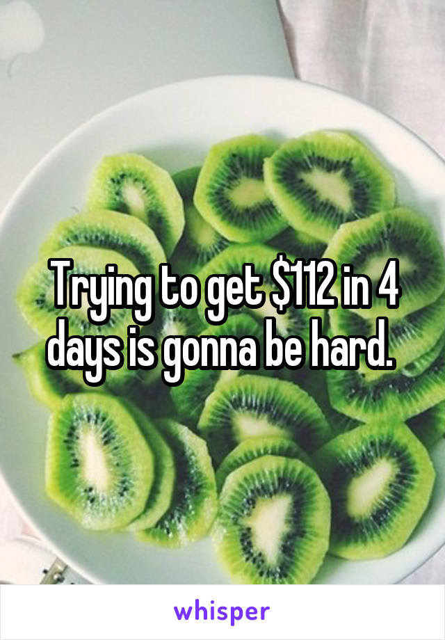 Trying to get $112 in 4 days is gonna be hard. 