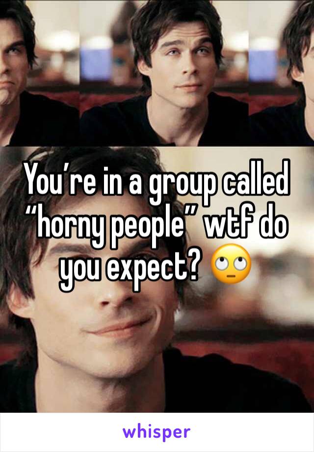 You’re in a group called “horny people” wtf do you expect? 🙄