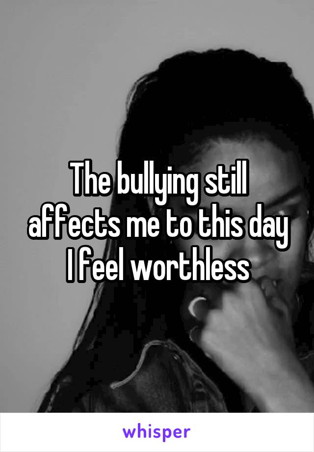 The bullying still affects me to this day
I feel worthless