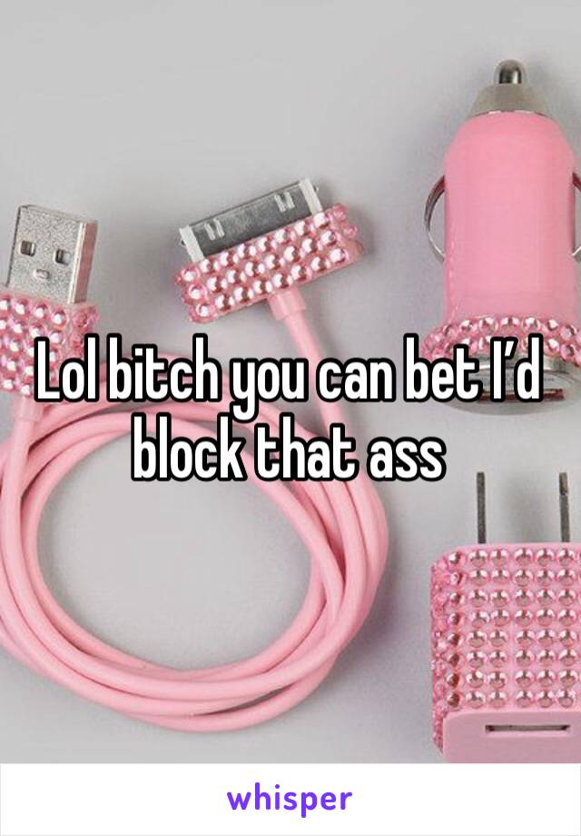 Lol bitch you can bet I’d block that ass