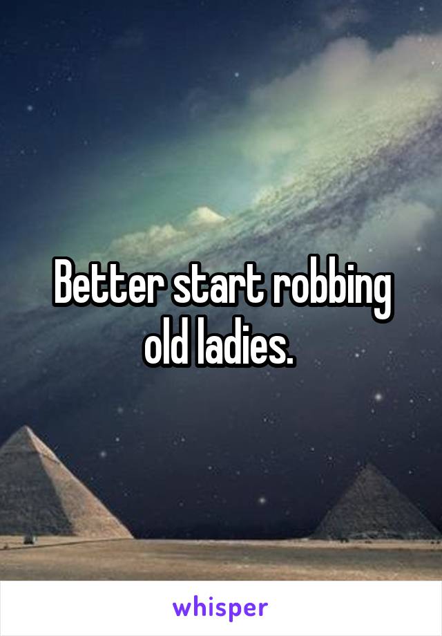 Better start robbing old ladies. 
