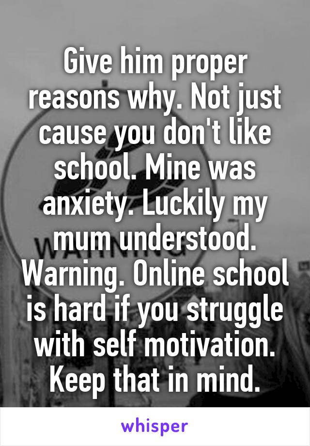 Give him proper reasons why. Not just cause you don't like school. Mine was anxiety. Luckily my mum understood. Warning. Online school is hard if you struggle with self motivation. Keep that in mind.