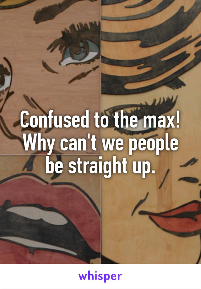 Confused to the max!
Why can't we people be straight up.