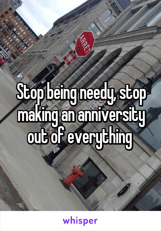 Stop being needy, stop making an anniversity out of everything 