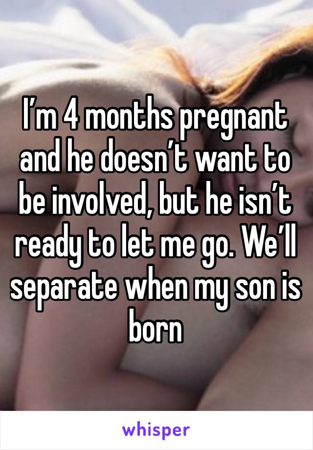 I’m 4 months pregnant and he doesn’t want to be involved, but he isn’t ready to let me go. We’ll separate when my son is born 