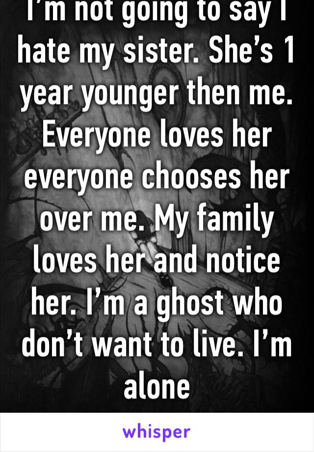 I’m not going to say I hate my sister. She’s 1 year younger then me. Everyone loves her everyone chooses her over me. My family loves her and notice her. I’m a ghost who don’t want to live. I’m alone 