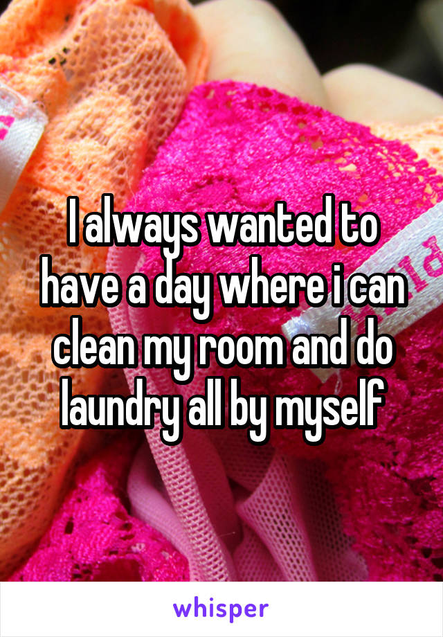 I always wanted to have a day where i can clean my room and do laundry all by myself