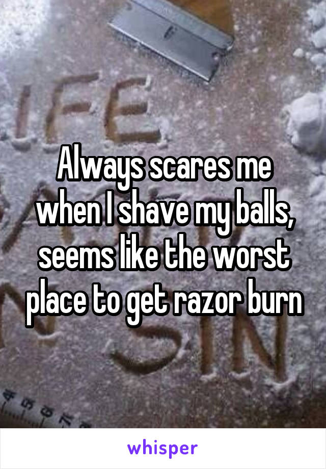 Always scares me when I shave my balls, seems like the worst place to get razor burn