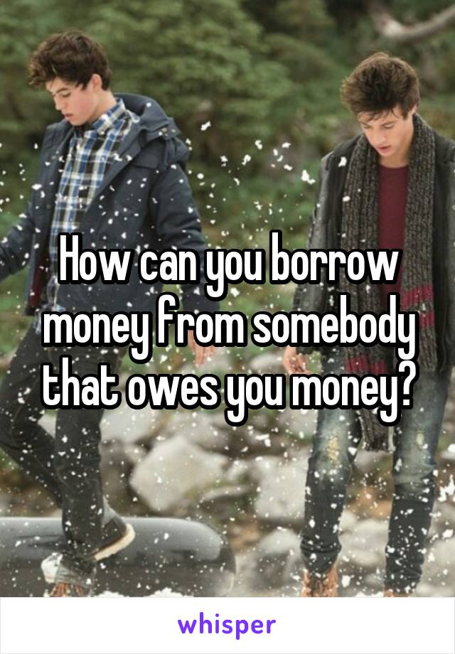 How can you borrow money from somebody that owes you money?