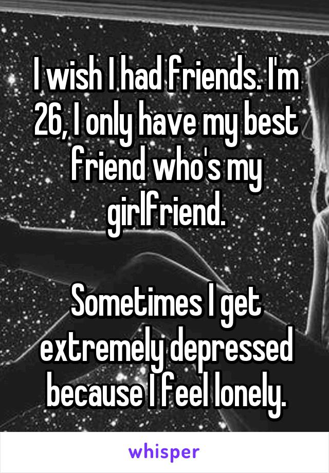 I wish I had friends. I'm 26, I only have my best friend who's my girlfriend.

Sometimes I get extremely depressed because I feel lonely.