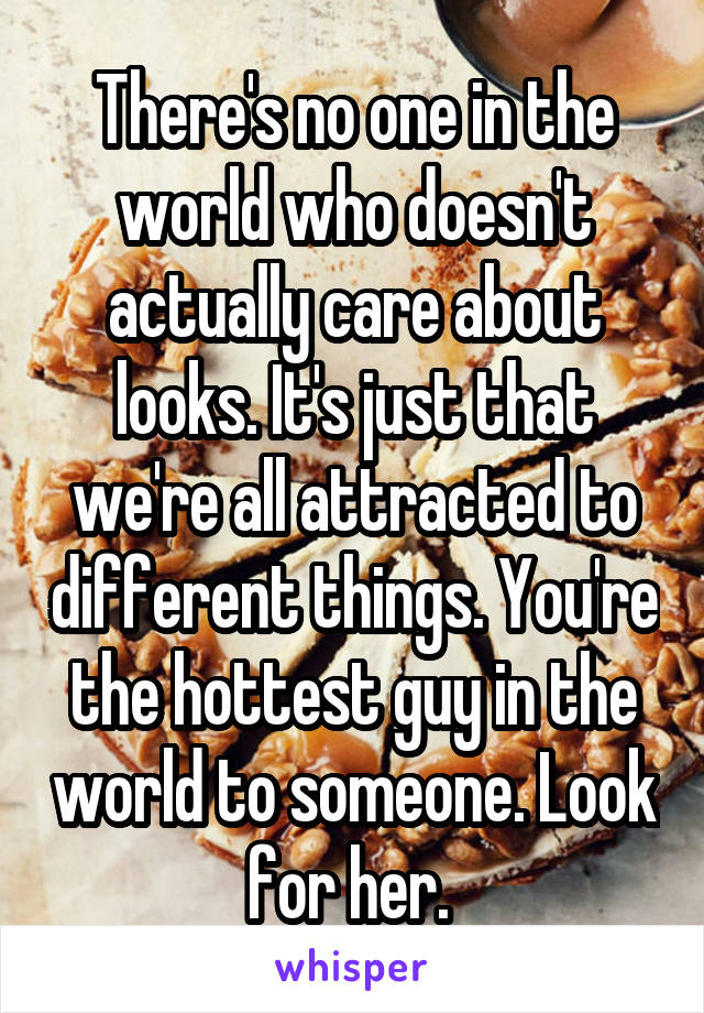 There's no one in the world who doesn't actually care about looks. It's just that we're all attracted to different things. You're the hottest guy in the world to someone. Look for her. 