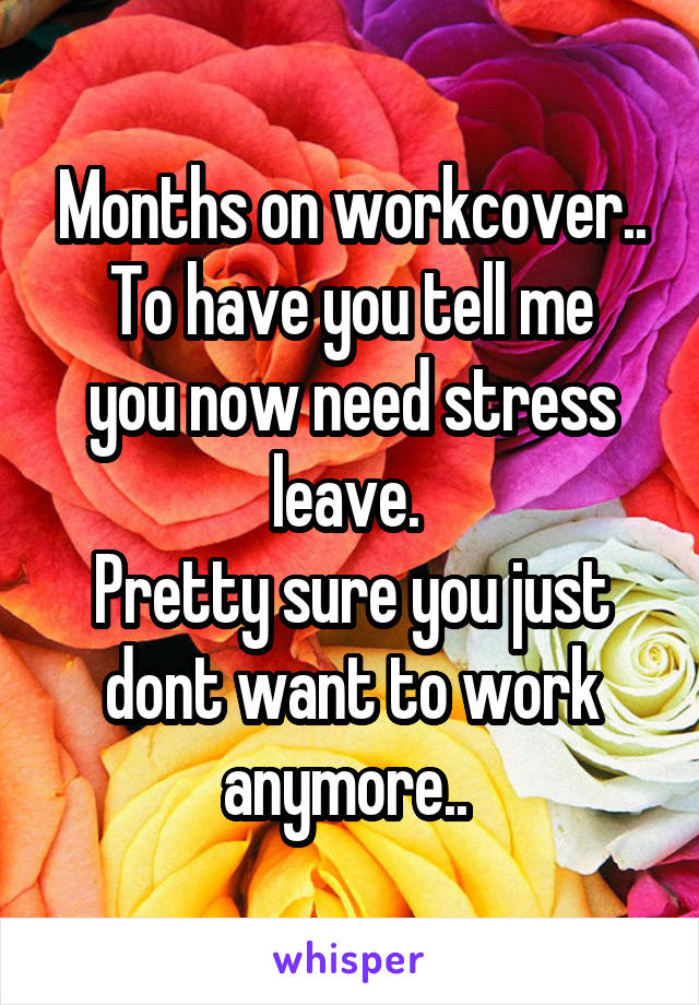 Months on workcover..
To have you tell me you now need stress leave. 
Pretty sure you just dont want to work anymore.. 