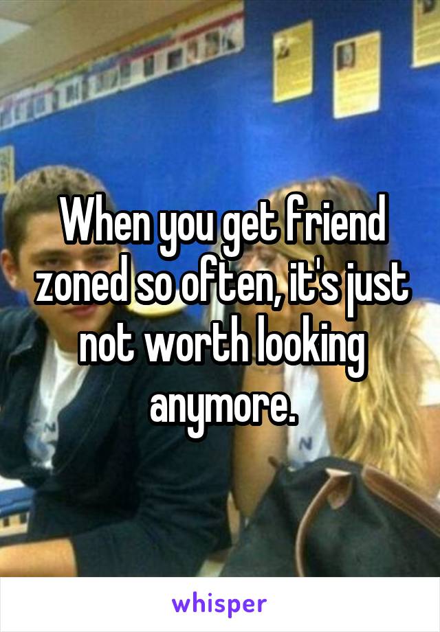 When you get friend zoned so often, it's just not worth looking anymore.