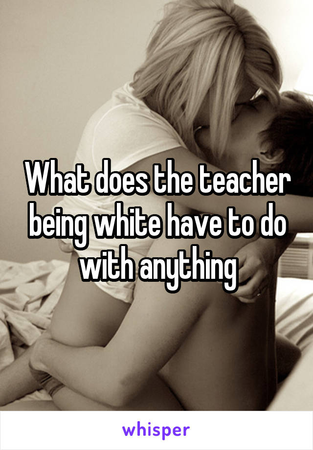 What does the teacher being white have to do with anything
