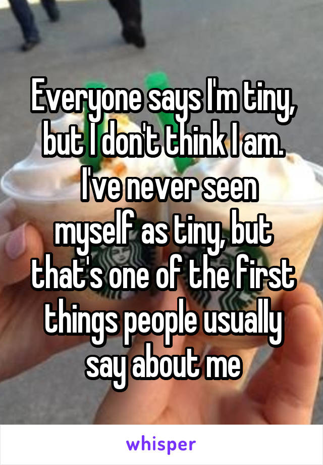 Everyone says I'm tiny, but I don't think I am.
  I've never seen myself as tiny, but that's one of the first things people usually say about me