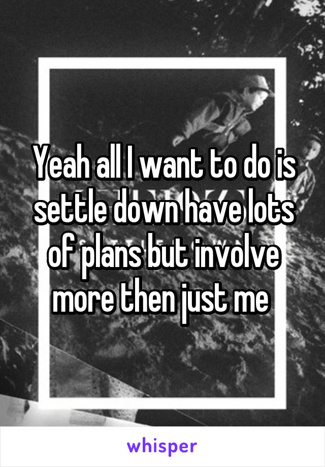 Yeah all I want to do is settle down have lots of plans but involve more then just me 