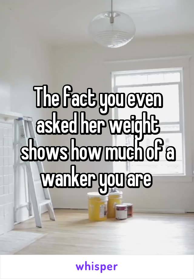 The fact you even asked her weight shows how much of a wanker you are 