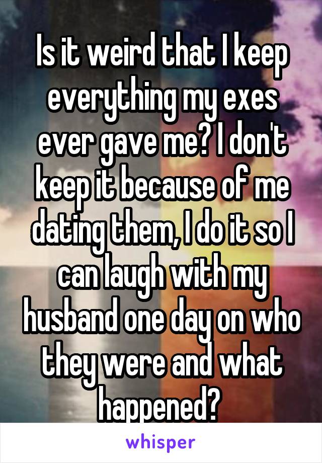 Is it weird that I keep everything my exes ever gave me? I don't keep it because of me dating them, I do it so I can laugh with my husband one day on who they were and what happened? 
