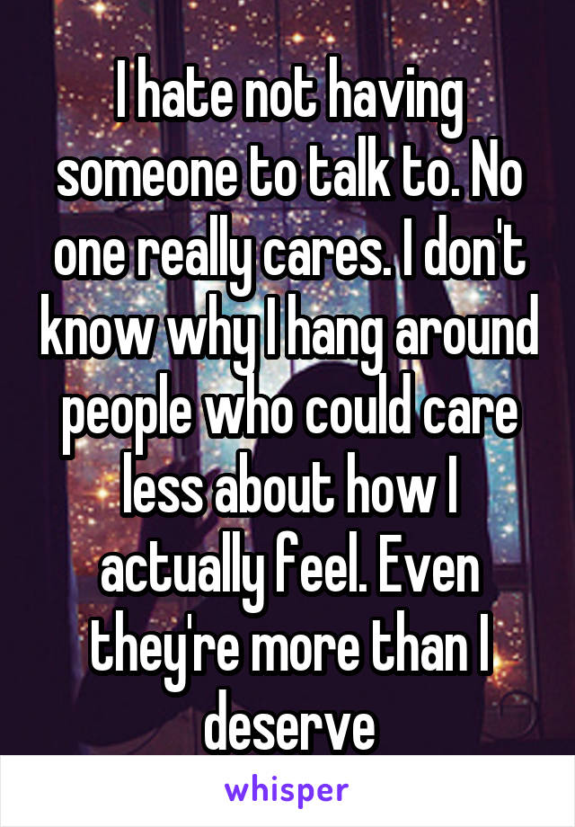 I hate not having someone to talk to. No one really cares. I don't know why I hang around people who could care less about how I actually feel. Even they're more than I deserve