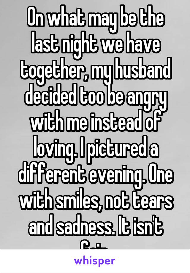 On what may be the last night we have together, my husband decided too be angry with me instead of loving. I pictured a different evening. One with smiles, not tears and sadness. It isn't fair.