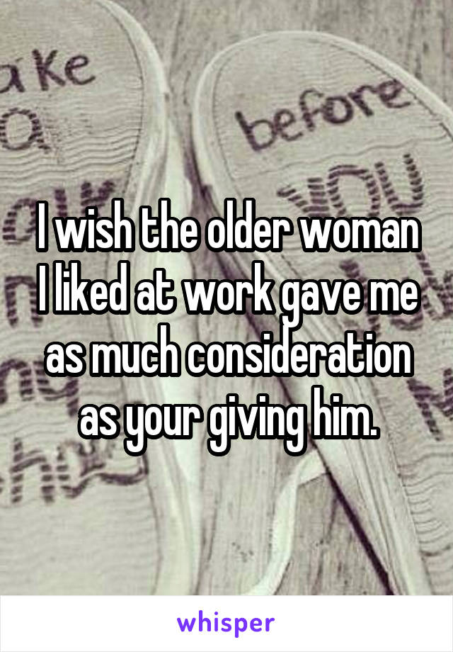 I wish the older woman I liked at work gave me as much consideration as your giving him.