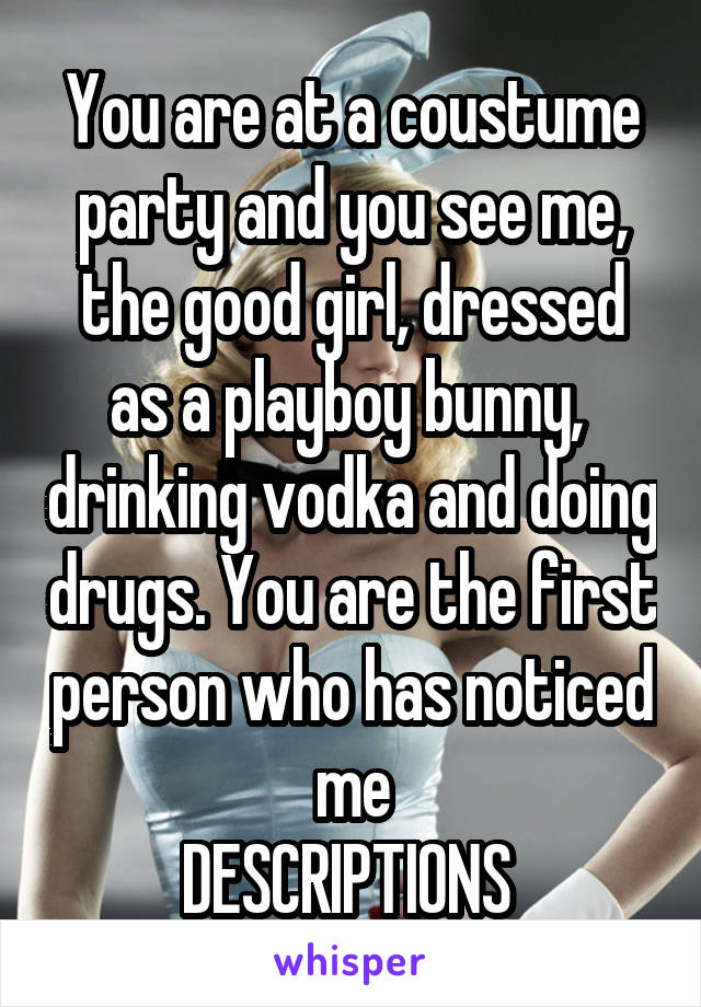 You are at a coustume party and you see me, the good girl, dressed as a playboy bunny,  drinking vodka and doing drugs. You are the first person who has noticed me
DESCRIPTIONS 