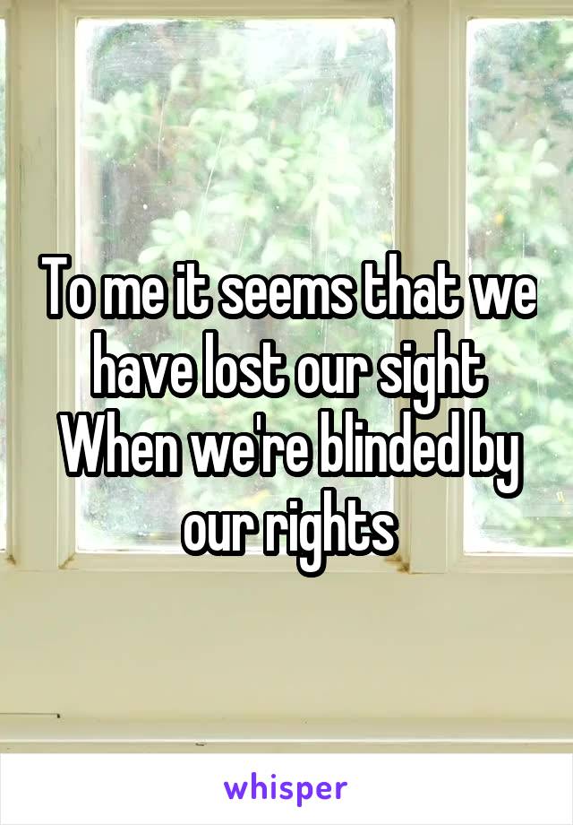 To me it seems that we have lost our sight
When we're blinded by our rights
