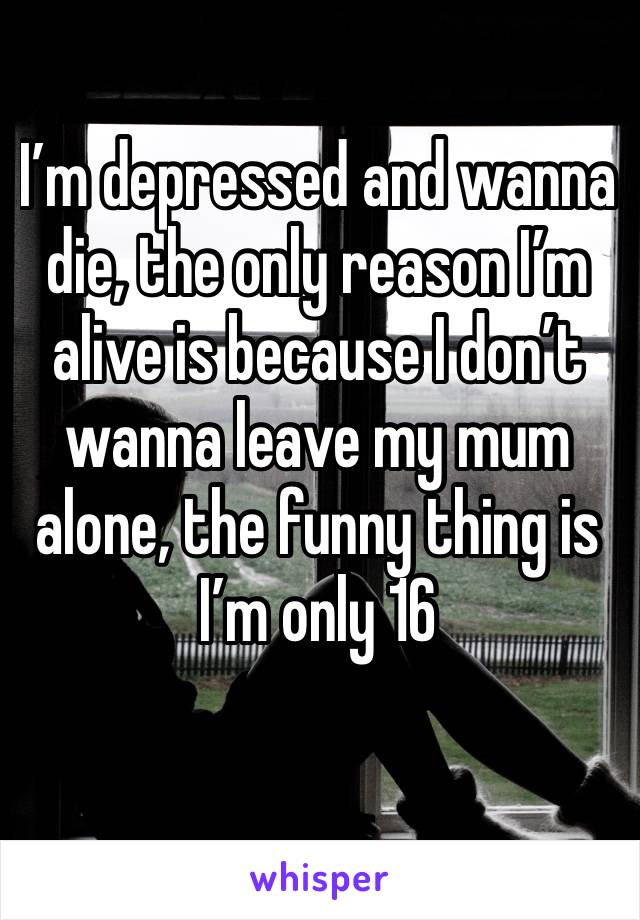 I’m depressed and wanna die, the only reason I’m alive is because I don’t wanna leave my mum alone, the funny thing is I’m only 16