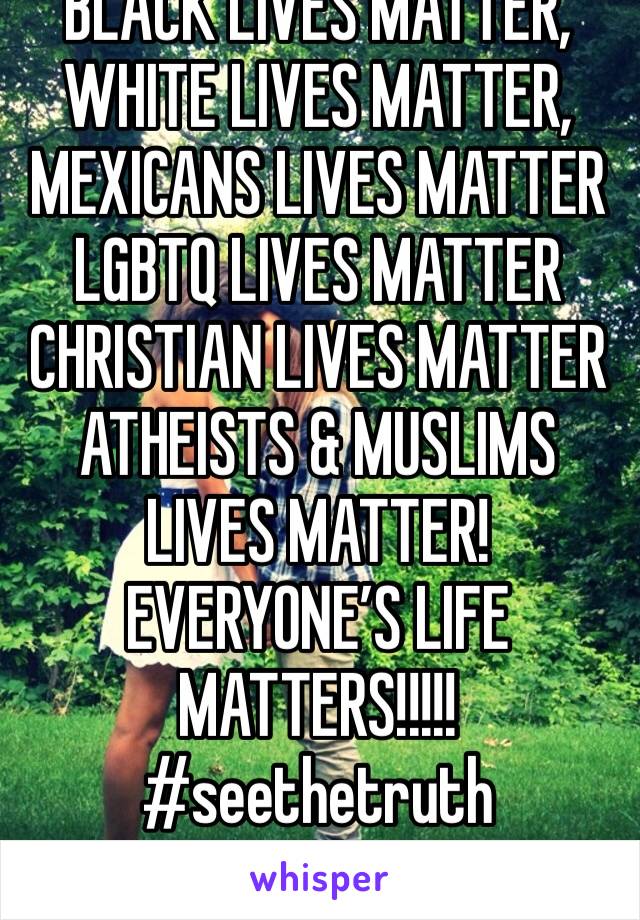 BLACK LIVES MATTER, 
WHITE LIVES MATTER, 
MEXICANS LIVES MATTER 
LGBTQ LIVES MATTER 
CHRISTIAN LIVES MATTER 
ATHEISTS & MUSLIMS LIVES MATTER! 
EVERYONE’S LIFE  MATTERS!!!!! 
#seethetruth