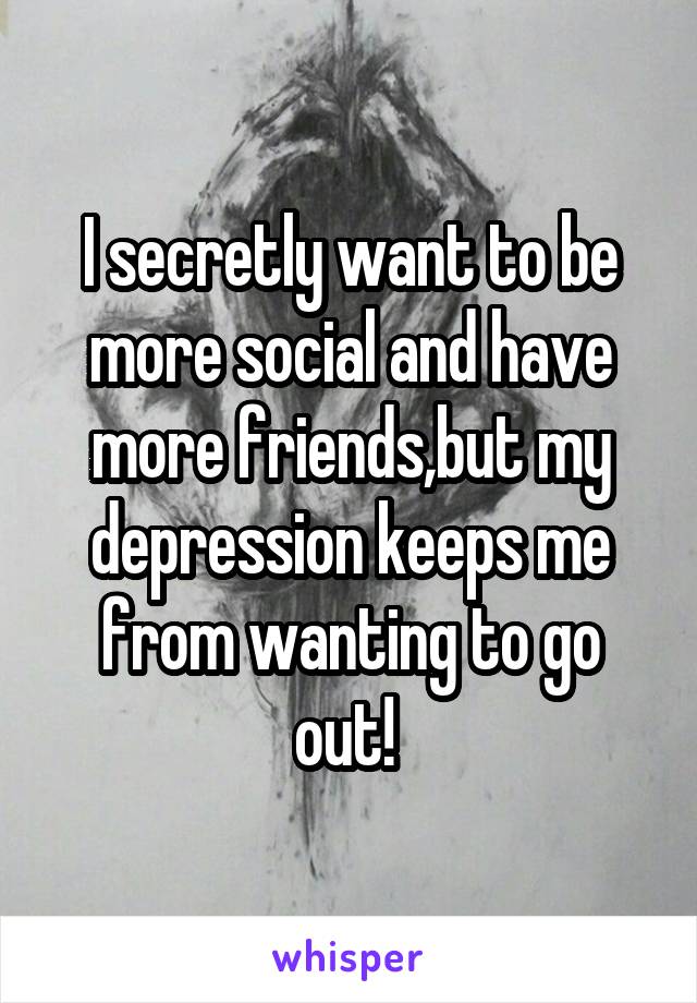 I secretly want to be more social and have more friends,but my depression keeps me from wanting to go out! 