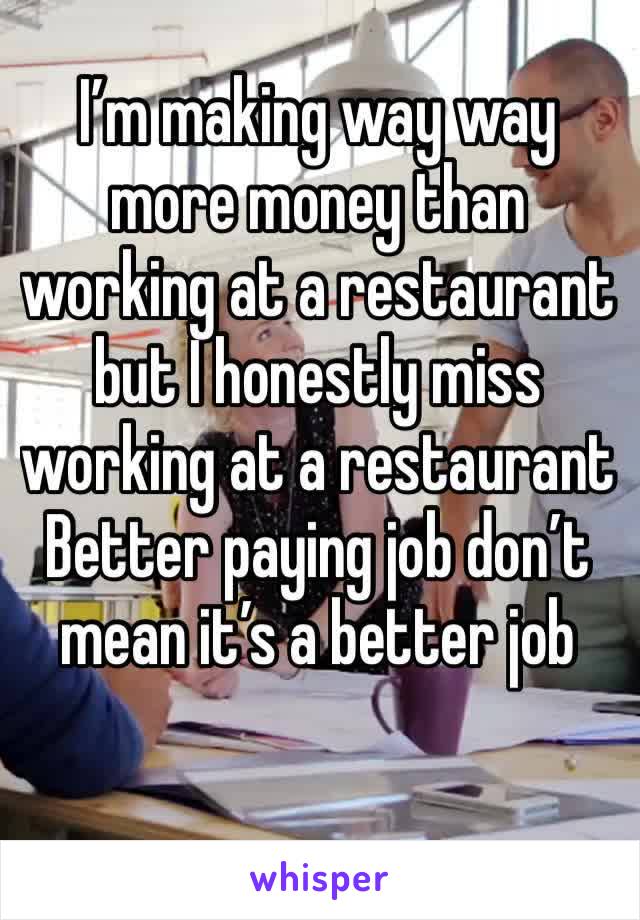 I’m making way way more money than working at a restaurant  but I honestly miss working at a restaurant
Better paying job don’t mean it’s a better job