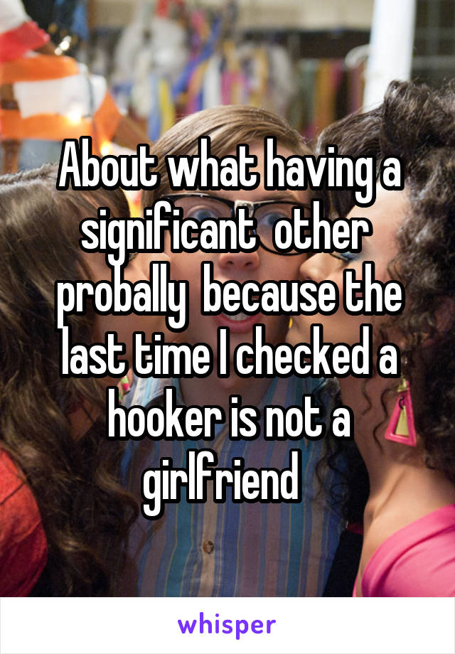 About what having a significant  other  probally  because the last time I checked a hooker is not a girlfriend  