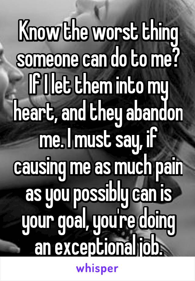 Know the worst thing someone can do to me? If I let them into my heart, and they abandon me. I must say, if causing me as much pain as you possibly can is your goal, you're doing an exceptional job.