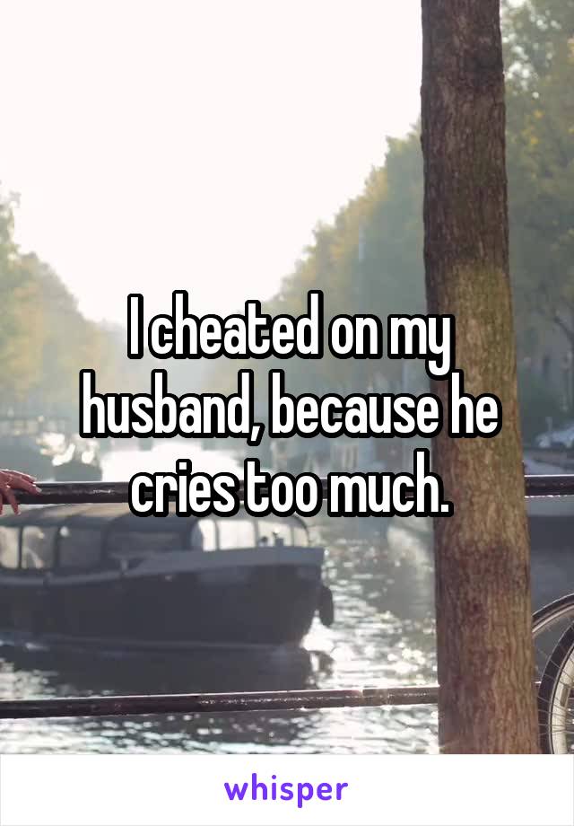 I cheated on my husband, because he cries too much.