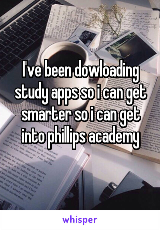 I've been dowloading study apps so i can get smarter so i can get into phillips academy
