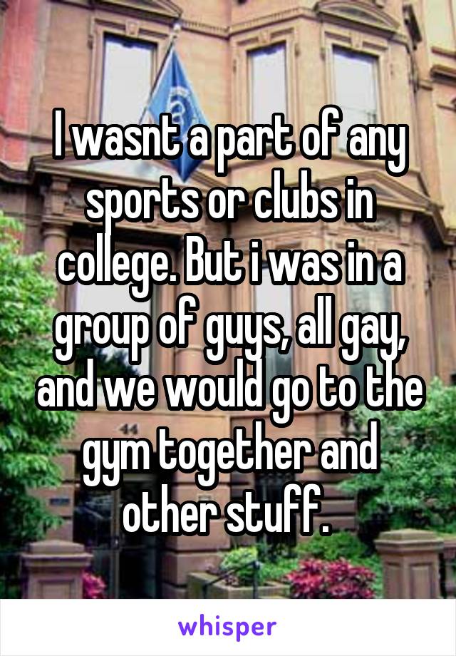 I wasnt a part of any sports or clubs in college. But i was in a group of guys, all gay, and we would go to the gym together and other stuff. 