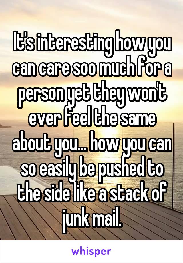 It's interesting how you can care soo much for a person yet they won't ever feel the same about you... how you can so easily be pushed to the side like a stack of junk mail.
