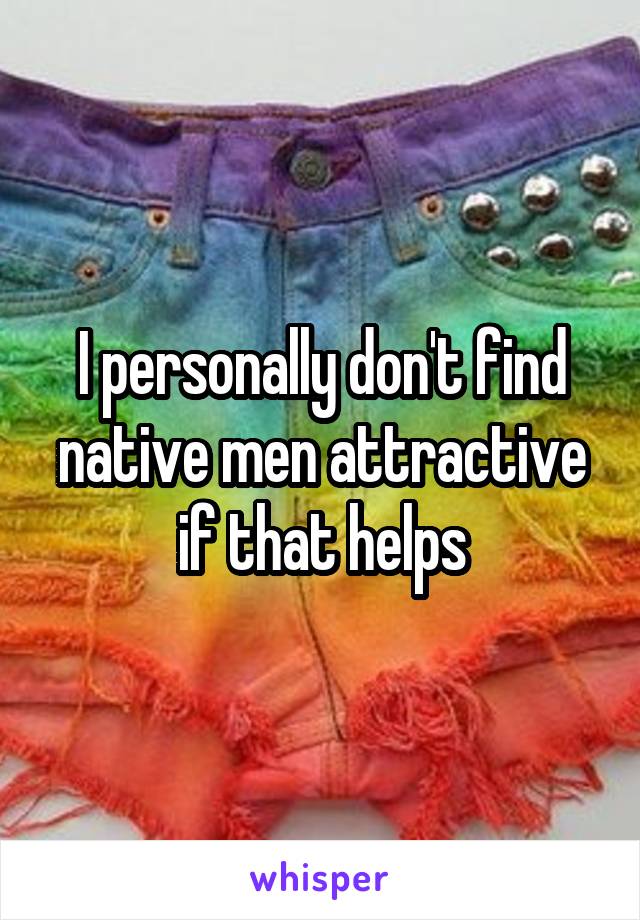 I personally don't find native men attractive if that helps
