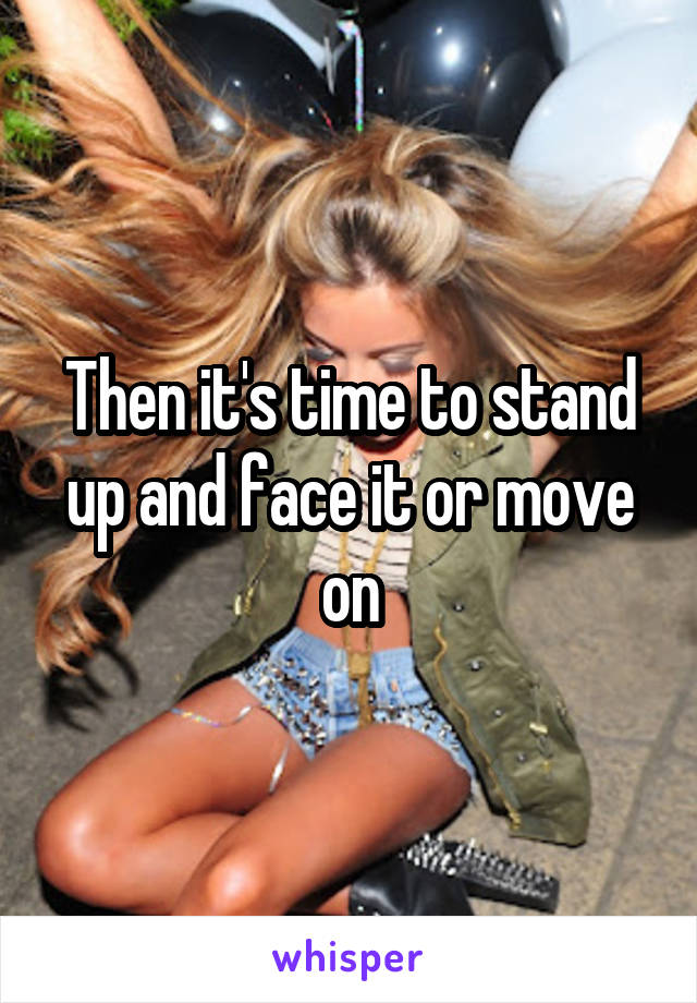 Then it's time to stand up and face it or move on