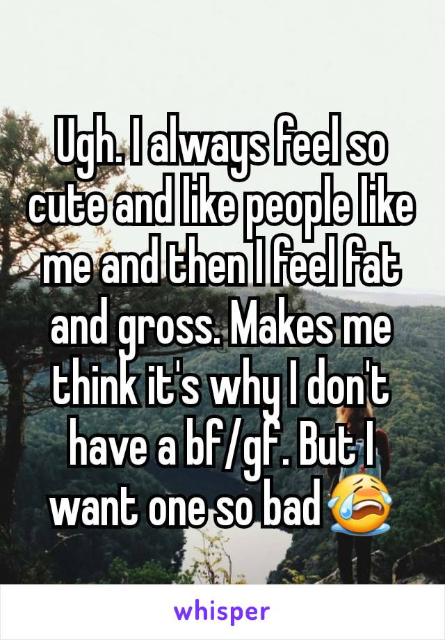 Ugh. I always feel so cute and like people like me and then I feel fat and gross. Makes me think it's why I don't have a bf/gf. But I want one so badðŸ˜­