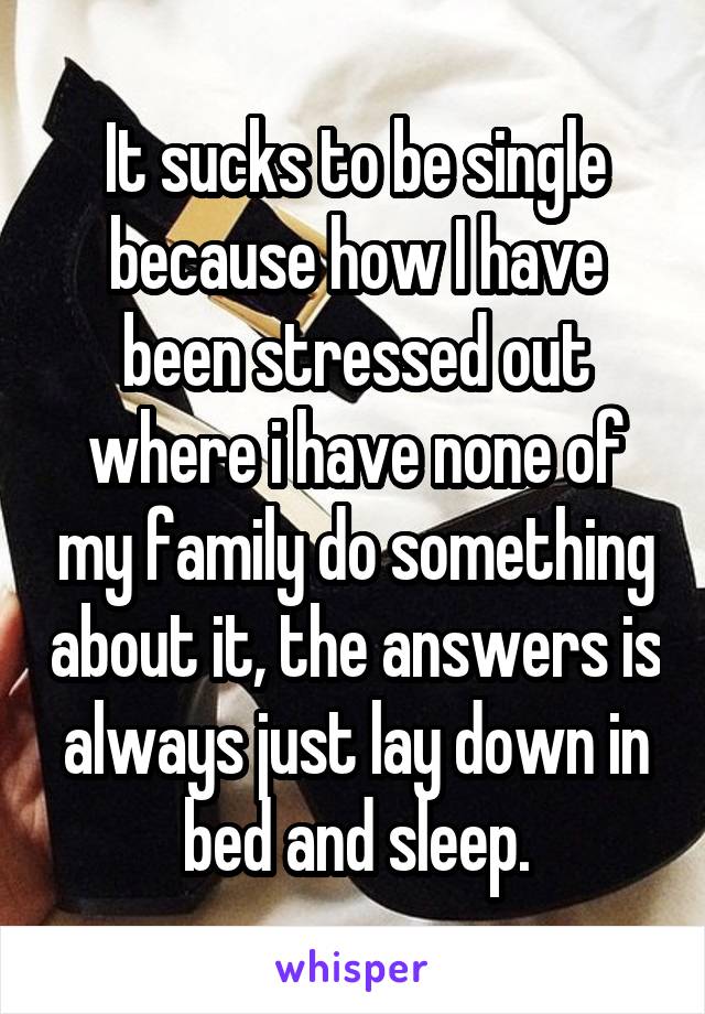 It sucks to be single because how I have been stressed out where i have none of my family do something about it, the answers is always just lay down in bed and sleep.